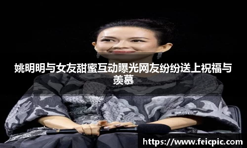姚明明与女友甜蜜互动曝光网友纷纷送上祝福与羡慕