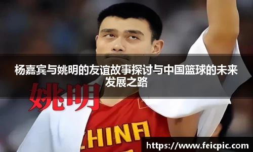 杨嘉宾与姚明的友谊故事探讨与中国篮球的未来发展之路