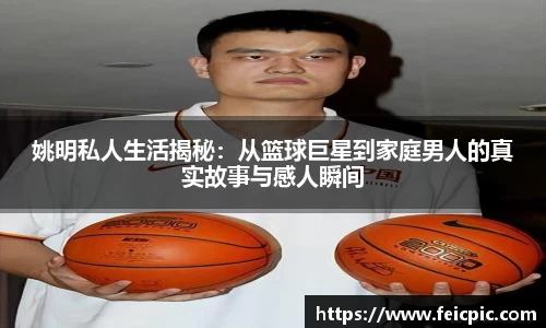 姚明私人生活揭秘：从篮球巨星到家庭男人的真实故事与感人瞬间