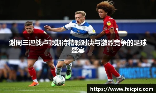 谢周三迎战卢顿期待精彩对决与激烈竞争的足球盛宴