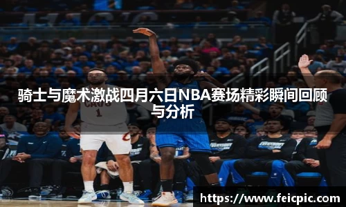 骑士与魔术激战四月六日NBA赛场精彩瞬间回顾与分析